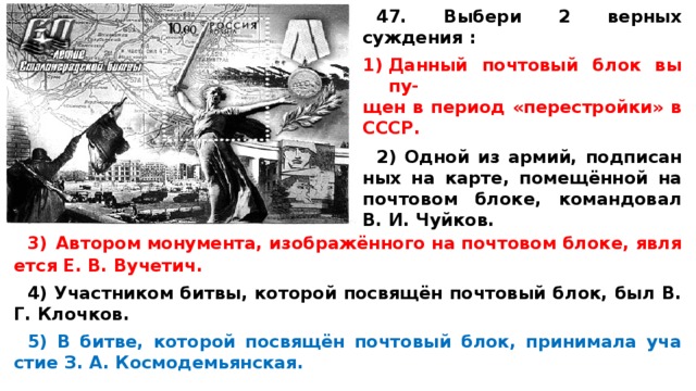 47. Выбери 2 верных суждения :  Дан­ный поч­то­вый блок вы­пу-­ щен в пе­ри­од «перестройки» в СССР.  2) Одной из армий, под­пи­сан­ных на карте, помещённой на поч­то­вом блоке, ко­ман­до­вал В. И. Чуйков. 3)  Ав­то­ром монумента, изображённого на поч­то­вом блоке, яв­ля­ет­ся Е. В. Вучетич.  4) Участ­ни­ком битвы, ко­то­рой посвящён поч­то­вый блок, был В. Г. Клочков.  5) В битве, ко­то­рой посвящён поч­то­вый блок, при­ни­ма­ла уча­стие З. А. Космодемьянская. 