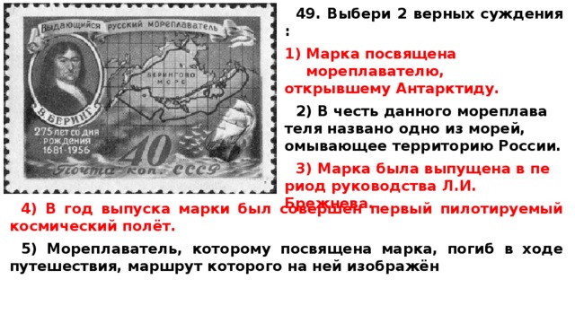 49. Выбери 2 верных суждения :  Марка по­свя­ще­на мореплавателю, от­крыв­ше­му Антарктиду.  2) В честь дан­но­го мо­ре­пла­ва­те­ля на­зва­но одно из морей, омы­ва­ю­щее тер­ри­то­рию России.  3) Марка была вы­пу­ще­на в пе­ри­од ру­ко­вод­ства Л.И. Брежнева.  4) В год вы­пус­ка марки был со­вер­шен пер­вый пи­ло­ти­ру­е­мый кос­ми­че­ский полёт.  5) Мореплаватель, ко­то­ро­му по­свя­ще­на марка, погиб в ходе путешествия, марш­рут ко­то­ро­го на ней изображён 