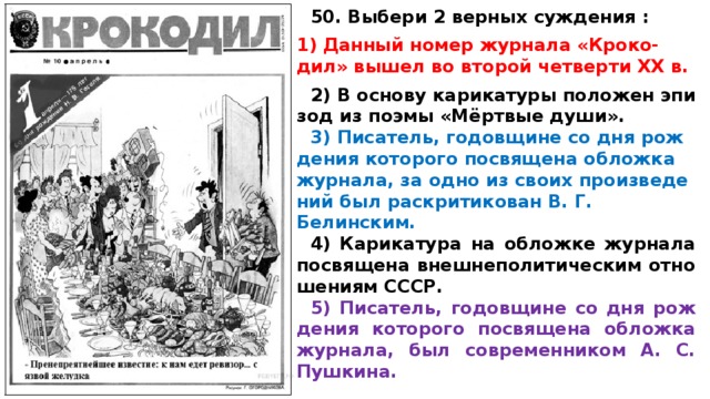 50. Выбери 2 верных суждения :  Дан­ный номер жур­на­ла «Кроко- дил» вышел во вто­рой чет­вер­ти XX в.  2) В ос­но­ву ка­ри­ка­ту­ры по­ло­жен эпи­зод из поэмы «Мёртвые души». 3) Писатель, го­дов­щи­не со дня рож­де­ния ко­то­ро­го по­свя­ще­на об­лож­ка журнала, за одно из своих про­из­ве­де­ний был рас­кри­ти­ко­ван В. Г. Белинским. 4) Ка­ри­ка­ту­ра на об­лож­ке жур­на­ла по­свя­ще­на внеш­не­по­ли­ти­че­ским от­но­ше­ни­ям СССР. 5) Писатель, го­дов­щи­не со дня рож­де­ния ко­то­ро­го по­свя­ще­на об­лож­ка журнала, был со­вре­мен­ни­ком А. С. Пушкина.  