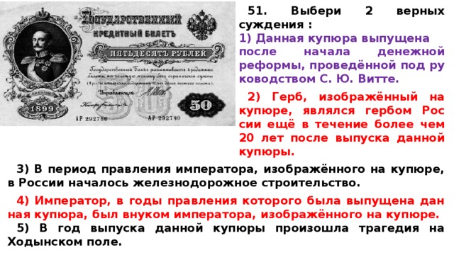 51. Выбери 2 верных суждения : Дан­ная ку­пю­ра вы­пу­ще­на после на­ча­ла де­неж­ной реформы, проведённой под ру­ко­вод­ством С. Ю. Витте.  2) Герб, изображённый на купюре, яв­лял­ся гер­бом Рос­сии ещё в те­че­ние более чем 20 лет после вы­пус­ка дан­ной купюры.  3) В пе­ри­од прав­ле­ния императора, изображённого на купюре, в Рос­сии на­ча­лось же­лез­но­до­рож­ное строительство.  4) Император, в годы прав­ле­ния ко­то­ро­го была вы­пу­ще­на дан­ная купюра, был вну­ком императора, изображённого на купюре. 5) В год вы­пус­ка дан­ной ку­пю­ры про­изо­шла тра­ге­дия на Ходын­ском поле. 