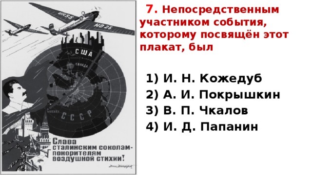 7.  Непосредственным участником события, которому посвящён этот плакат, был   1) И. Н. Кожедуб 2) А. И. Покрышкин 3) В. П. Чкалов 4) И. Д. Папанин   