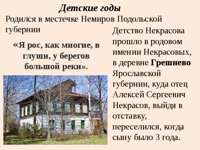 Детские годы Родился в местечке Немиров Подольской губернии Детство Некрасова прошло в родовом имении Некрасовых, в деревне  Грешнево Ярославской губернии, куда отец Алексей Сергеевич Некрасов, выйдя в отставку, переселился, когда сыну было 3 года. « Я рос, как многие, в глуши, у берегов большой реки». 