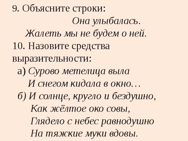 9 . Объясните строки:  Она улыбалась.  Жалеть мы не будем о ней.  10. Назовите средства выразительности:  а) Сурово метелица выла  И снегом кидала в окно…  б) И солнце, кругло и бездушно,  Как жёлтое око совы,  Глядело с небес равнодушно  На тяжкие муки вдовы. 