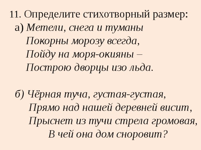 11. Определите стихотворный размер:  а) Метели, снега и туманы  Покорны морозу всегда,  Пойду на моря-окияны –  Построю дворцы изо льда.   б) Чёрная туча, густая-густая,  Прямо над нашей деревней висит,  Прыснет из тучи стрела громовая,  В чей она дом сноровит? 