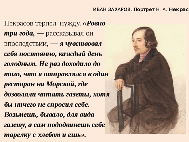 ИВАН ЗАХАРОВ. Портрет Н. А.  Некрасова Некрасов терпел нужду. «Ровно три года,  — рассказывал он впоследствии, — я чувствовал себя постоянно, каждый день голодным. Не раз доходило до того, что я отправлялся в один ресторан на Морской, где дозволяли читать газеты, хотя бы ничего не спросил себе. Возьмешь, бывало, для вида газету, а сам пододвинешь себе тарелку с хлебом и ешь». 