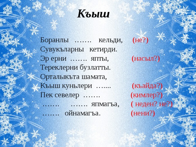 Къыш Боранлы ……. кельди, (не?) Сувукъларны кетирди. Эр ерни ……. япты, (насыл?) Тереклерни бузлатты. Орталыкъта шамата, Къыш куньлери ….... (къайда?) Пек севелер ……. (кимлер?) …… . ……. япмагъа, ( неден? не?) …… . ойнамагъа. (нени?) 