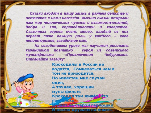   Сказки входят в нашу жизнь в раннем детстве и остаются c нами навсегда. Именно сказки открыли нам мир человеческих чувств и взаимоотношений, добра и зла, справедливости и коварства. Сказочных героев очень много, каждый из них играет свою важную роль, у каждого – свое неповторимое, загадочное имя.    На сегодняшнем уроке мы научимся рисовать карандашом поэтапно героя из советского мультфильма «Приключения Чебурашки». Отгадайте загадку: Крокодилы в России не водятся, Сомневаться нам в том не приходится, Но известен мне случай один, А точнее, хороший мультфильм: Крокодил там живёт, что немножко Играет на старой гармошке И песню друзьям напевает. Как зовут его, кто угадает? 