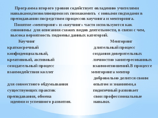  Программа второго уровня содействует овладению учителями навыками,позволяющими их познакомить с новыми подходами в преподавании посредством процессов коучинга и менторинга.  Понятие «менторинг» и «коучинг» часто используются как синонимы для описания схожих видов деятельности, в связи с чем, высока вероятность подмены данных категорий.  Коучинг Менторинг краткосрочный длительный процесс конфиденциальный, создания доверительных креативный, активный личностно заинтересованных созидательный процесс взаимоотношений.В процессе взаимодействия коллег менторинга ментор  добровольно делится своим для совместного обдумывания опытом и знаниями,а существующих практик подопечный развивает преподавания, обмена свои профессиональные идеями и успешного развития. навыки.   