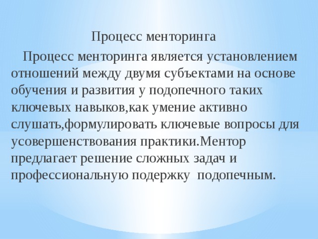 Процесс менторинга  Процесс менторинга является установлением отношений между двумя субъектами на основе обучения и развития у подопечного таких ключевых навыков,как умение активно слушать,формулировать ключевые вопросы для усовершенствования практики.Ментор предлагает решение сложных задач и профессиональную подержку подопечным. 