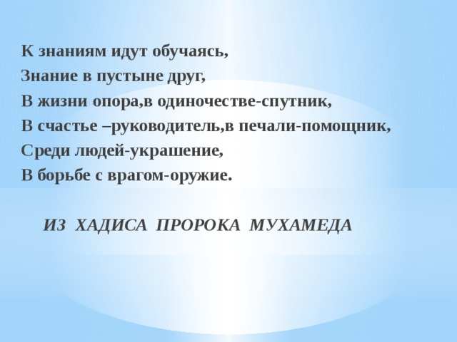 К знаниям идут обучаясь, Знание в пустыне друг, В жизни опора,в одиночестве-спутник, В счастье –руководитель,в печали-помощник, Среди людей-украшение, В борьбе с врагом-оружие.  ИЗ ХАДИСА ПРОРОКА МУХАМЕДА 