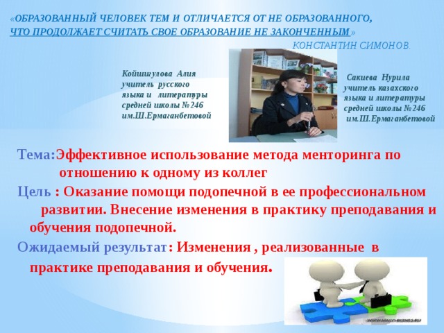 « ОБРАЗОВАННЫЙ ЧЕЛОВЕК ТЕМ И ОТЛИЧАЕТСЯ ОТ НЕ ОБРАЗОВАННОГО, ЧТО ПРОДОЛЖАЕТ СЧИТАТЬ СВОЕ ОБРАЗОВАНИЕ НЕ ЗАКОНЧЕННЫМ »  КОНСТАНТИН СИМОНОВ.      Сакиева Нурила учитель казахского языка и литературы средней школы №246  им.Ш.Ермаганбетовой  Койшигулова Алия учитель русского языка и литературы средней школы №246 им.Ш.Ермаганбетовой Тема: Эффективное использование метода менторинга по отношению к одному из коллег Цель : Оказание помощи подопечной в ее профессиональном развитии. Внесение изменения в практику преподавания и обучения подопечной. Ожидаемый результат : Изменения , реализованные в практике преподавания и обучения . 