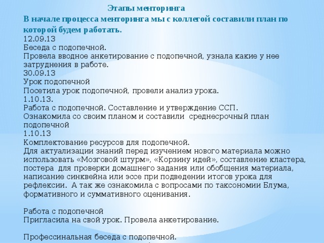  Этапы менторинга В начале процесса менторинга мы с коллегой составили план по которой будем работать.  12.09.13 Беседа с подопечной. Провела вводное анкетирование с подопечной, узнала какие у нее затруднения в работе. 30.09.13 Урок подопечной Посетила урок подопечной, провели анализ урока. 1.10.13. Работа с подопечной. Составление и утверждение ССП. Ознакомила со своим планом и составили среднесрочный план подопечной 1.10.13 Комплектование ресурсов для подопечной. Для актуализации знаний перед изучением нового материала можно использовать «Мозговой штурм», «Корзину идей», составление кластера, постера для проверки домашнего задания или обобщения материала, написание синквейна или эссе при подведении итогов урока для рефлексии. А так же ознакомила с вопросами по таксономии Блума, формативного и суммативного оценивания.   Работа с подопечной Пригласила на свой урок. Провела анкетирование.   Профессинальная беседа с подопечной. Наметили с подопечной урок. Обсудили его проведение.   