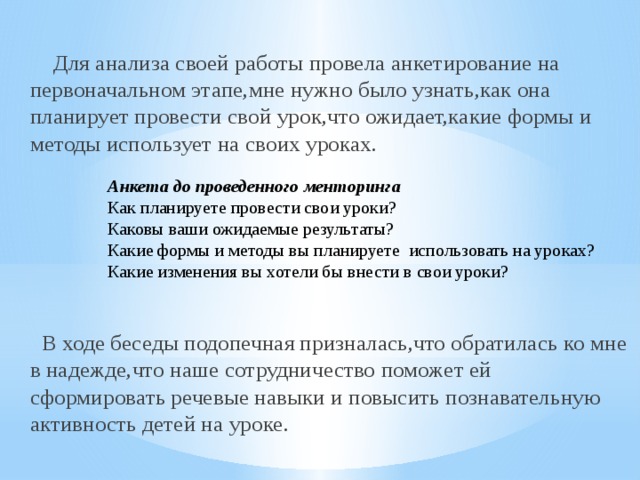  Для анализа своей работы провела анкетирование на первоначальном этапе,мне нужно было узнать,как она планирует провести свой урок,что ожидает,какие формы и методы использует на своих уроках.  В ходе беседы подопечная призналась,что обратилась ко мне в надежде,что наше сотрудничество поможет ей сформировать речевые навыки и повысить познавательную активность детей на уроке.      Анкета до проведенного менторинга Как планируете провести свои уроки? Каковы ваши ожидаемые результаты? Какие формы и методы вы планируете использовать на уроках? Какие изменения вы хотели бы внести в свои уроки? 