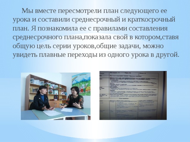  Мы вместе пересмотрели план следующего ее урока и составили среднесрочный и краткосрочный план. Я познакомила ее с правилами составления среднесрочного плана,показала свой в котором,ставя общую цель серии уроков,общие задачи, можно увидеть плавные переходы из одного урока в другой. 