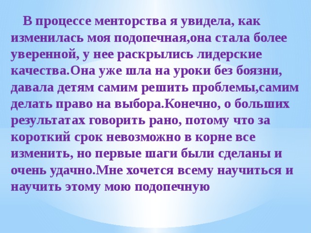  В процессе менторства я увидела, как изменилась моя подопечная,она стала более уверенной, у нее раскрылись лидерские качества.Она уже шла на уроки без боязни, давала детям самим решить проблемы,самим делать право на выбора.Конечно, о больших результатах говорить рано, потому что за короткий срок невозможно в корне все изменить, но первые шаги были сделаны и очень удачно.Мне хочется всему научиться и научить этому мою подопечную 