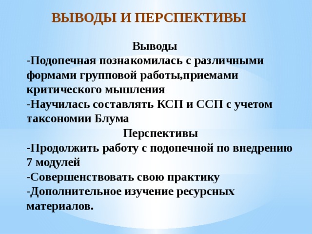 ВЫВОДЫ И ПЕРСПЕКТИВЫ  Выводы  -Подопечная познакомилась с различными формами групповой работы,приемами критического мышления  -Научилась составлять КСП и ССП с учетом таксономии Блума  Перспективы  -Продолжить работу с подопечной по внедрению 7 модулей  -Совершенствовать свою практику  -Дополнительное изучение ресурсных материалов.   