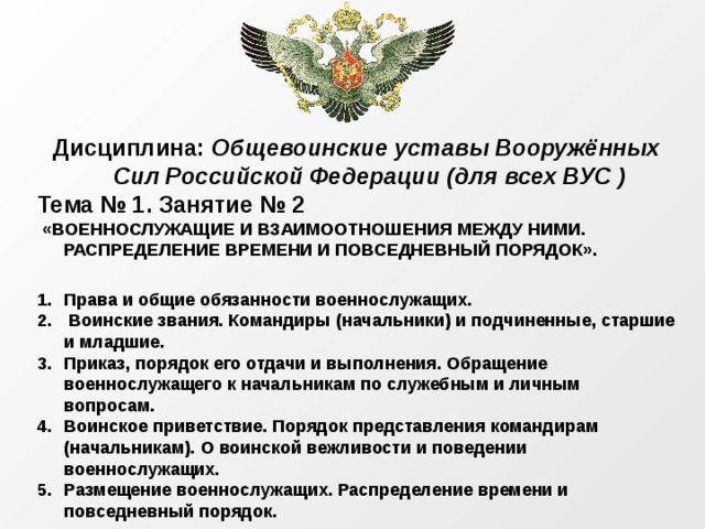 Дисциплина: Общевоинские уставы Вооружённых Сил Российской Федерации (для всех ВУС ) Тема № 1. Занятие № 2  «ВОЕННОСЛУЖАЩИЕ И ВЗАИМООТНОШЕНИЯ МЕЖДУ НИМИ. РАСПРЕДЕЛЕНИЕ ВРЕМЕНИ И ПОВСЕДНЕВНЫЙ ПОРЯДОК».  Права и общие обязанности военнослужащих.  Воинские звания. Командиры (начальники) и подчиненные, старшие и младшие. Приказ, порядок его отдачи и выполнения. Обращение военнослужащего к начальникам по служебным и личным вопросам. Воинское приветствие. Порядок представления командирам (начальникам). О воинской вежливости и поведении военнослужащих. Размещение военнослужащих. Распределение времени и повседневный порядок.  