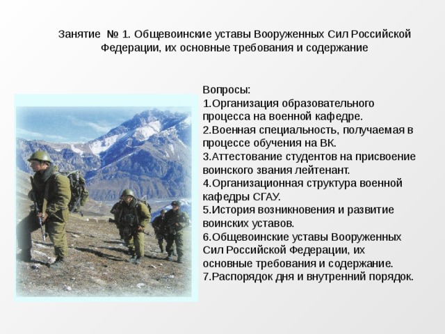 Занятие № 1. Общевоинские уставы Вооруженных Сил Российской Федерации, их основные требования и содержание Вопросы: Организация образовательного процесса на военной кафедре. Военная специальность, получаемая в процессе обучения на ВК. Аттестование студентов на присвоение воинского звания лейтенант. Организационная структура военной кафедры СГАУ. История возникновения и развитие воинских уставов. Общевоинские уставы Вооруженных Сил Российской Федерации, их основные требования и содержание. Распорядок дня и внутренний порядок. 