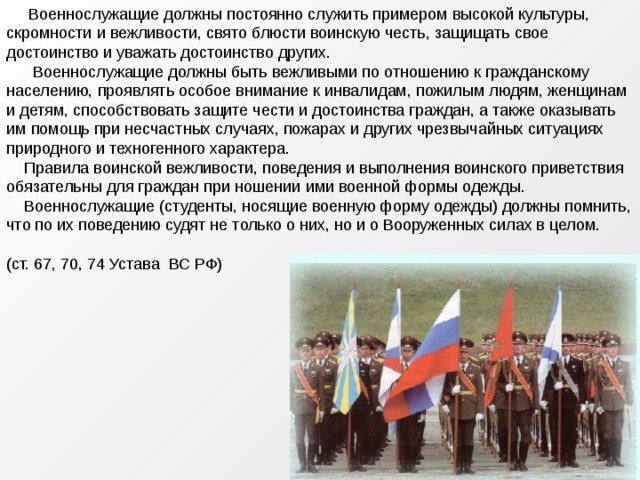  Военнослужащие должны постоянно служить примером высокой культуры, скромности и вежливости, свято блюсти воинскую честь, защищать свое достоинство и уважать достоинство других.  Военнослужащие должны быть вежливыми по отношению к гражданскому населению, проявлять особое внимание к инвалидам, пожилым людям, женщинам и детям, способствовать защите чести и достоинства граждан, а также оказывать им помощь при несчастных случаях, пожарах и других чрезвычайных ситуациях природного и техногенного характера.  Правила воинской вежливости, поведения и выполнения воинского приветствия обязательны для граждан при ношении ими военной формы одежды.  Военнослужащие (студенты, носящие военную форму одежды) должны помнить, что по их поведению судят не только о них, но и о Вооруженных силах в целом. (ст. 67, 70, 74 Устава ВС РФ) 