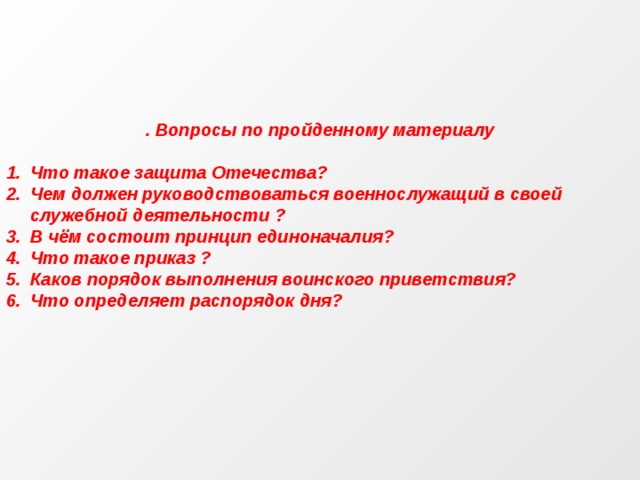 . Вопросы по пройденному материалу  Что такое защита Отечества? Чем должен руководствоваться военнослужащий в своей служебной деятельности ? В чём состоит принцип единоначалия? Что такое приказ ? Каков порядок выполнения воинского приветствия? Что определяет распорядок дня? 