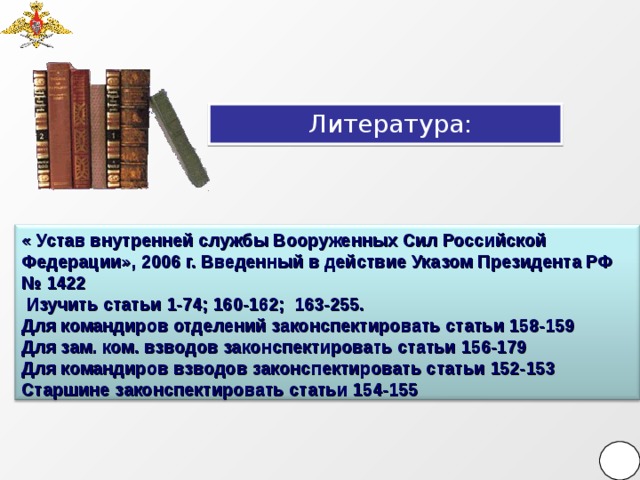 Литература: « Устав внутренней службы Вооруженных Сил Российской Федерации», 2006 г. Введенный в действие Указом Президента РФ № 1422  Изучить статьи 1-74; 160-162; 163-255. Для командиров отделений законспектировать статьи 158-159 Для зам. ком. взводов законспектировать статьи 156-179 Для командиров взводов законспектировать статьи 152-153 Старшине законспектировать статьи 154-155   