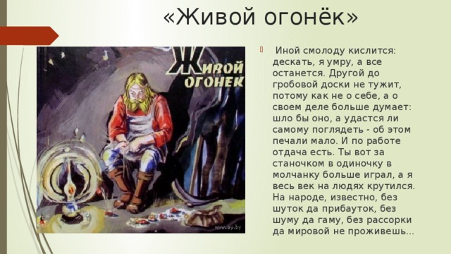 «Живой огонёк»  Иной смолоду кислится: дескать, я умру, а все останется. Другой до гробовой доски не тужит, потому как не о себе, а о своем деле больше думает: шло бы оно, а удастся ли самому поглядеть - об этом печали мало. И по работе отдача есть. Ты вот за станочком в одиночку в молчанку больше играл, а я весь век на людях крутился. На народе, известно, без шуток да прибауток, без шуму да гаму, без рассорки да мировой не проживешь... 