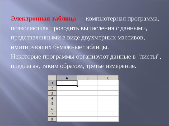 Электронная таблица  — компьютерная программа, позволяющая проводить вычисления с данными, представленными в виде двухмерных массивов, имитирующих бумажные таблицы. Некоторые программы организуют данные в 