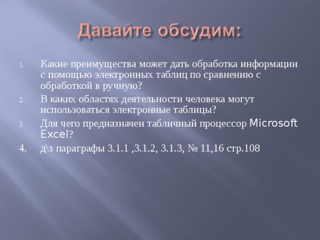 Какие преимущества может дать обработка информации с помощью электронных таблиц по сравнению с обработкой в ручную? В каких областях деятельности человека могут использоваться электронные таблицы? Для чего предназначен табличный процессор Microsoft Excel ? 4. д\з параграфы 3.1.1 ,3.1.2, 3.1.3, № 11,16 стр.108 