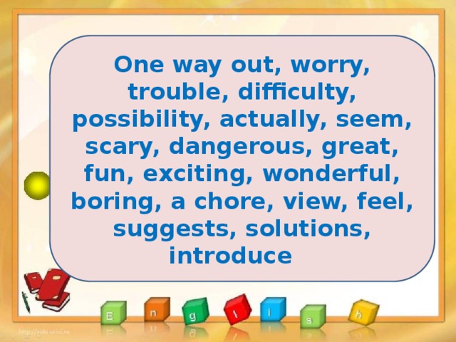 One way out, worry, trouble, difficulty, possibility, actually, seem, scary, dangerous, great, fun, exciting, wonderful, boring, a chore, view, feel, suggests, solutions, introduce 