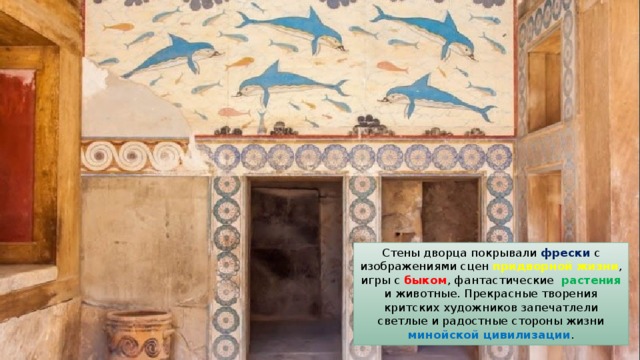 Стены дворца покрывали фрески с изображениями сцен придворной жизни , игры с быком , фантастические растения и животные. Прекрасные творения критских художников запечатлели светлые и радостные стороны жизни минойской цивилизации . 