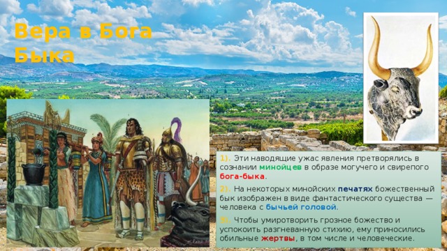 Вера в Бога Быка 1). Эти наводящие ужас явления претворялись в сознании минойцев в образе могучего и свирепого бога-быка . 2). На некоторых минойских печатях божественный бык изображен в виде фантастического существа —человека с бычьей головой . 3). Чтобы умиротворить грозное божество и успокоить разгневанную стихию, ему приносились обильные жертвы , в том числе и человеческие. 