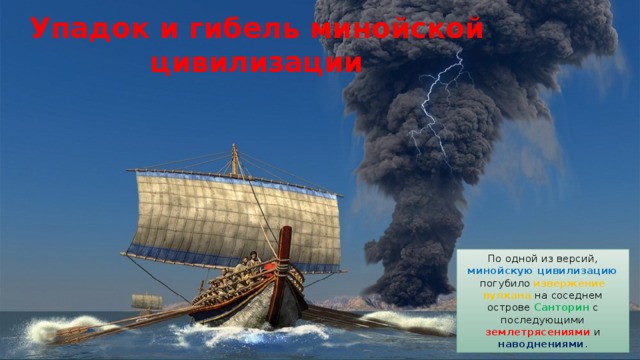 Упадок и гибель минойской цивилизации По одной из версий, минойскую цивилизацию погубило извержение вулкана на соседнем острове Санторин с последующими землетрясениями и наводнениями . 