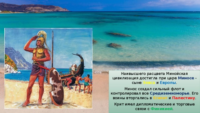 Наивысшего расцвета Минойская цивилизация достигла при царе Миносе - сыне Зевса и Европы . Минос создал сильный флот и контролировал все Средиземноморье . Его воины вторгались в Египет и Палестину . Крит имел дипломатические и торговые связи с Финикией . 