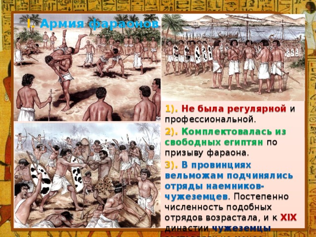 I. Армия фараонов 1). Не была регулярной и профессиональной. 2). Комплектовалась из свободных египтян по призыву фараона. 3). В провинциях вельможам подчинялись отряды наемников-чужеземцев .  Постепенно численность подобных отрядов возрастала, и к XIX династии чужеземцы составляли не менее половины всей египетской армии. 