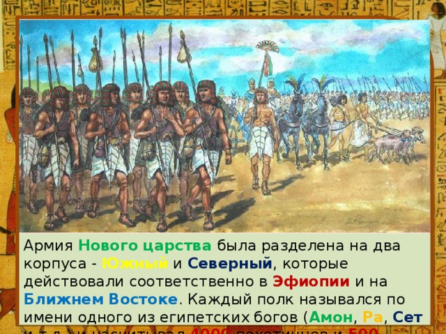 Армия Нового царства была разделена на два корпуса - Южный и Северный , которые действовали соответственно в Эфиопии и на Ближнем Востоке . Каждый полк назывался по имени одного из египетских богов ( Амон , Ра , Сет и т.д.) и насчитывал 4000 пехотинцев и 500 колесниц. 
