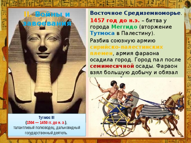 II. Войны и завоевания Восточное Средиземноморье . 1457 год до н.э. – битва у города Меггидо (вторжение Тутмоса в Палестину). Разбив союзную армию сирийско-палестинских племен , армия фараона осадила город. Город пал после семимесячной осады. Фараон взял большую добычу и обязал правителей выплачивать ежегодную дань . Тутмос III ( 1504 — 1450 гг. до н. э . ) , талантливый полководец, дальновидный государственный деятель. 