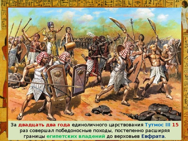 За двадцать два года единоличного царствования Тутмос III 15 раз совершал победоносные походы, постепенно расширяя границы египетских владений до верховьев Евфрата . 