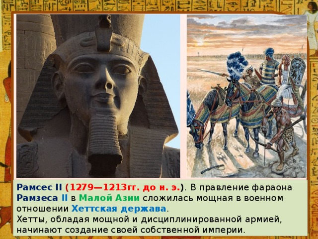 Рамсес II ( 1279—1213гг. до н. э. ) .  В правление фараона Рамзеса II  в Малой Азии сложилась мощная в военном отношении Хеттская держава . Хетты, обладая мощной и дисциплинированной армией, начинают создание своей собственной империи. 