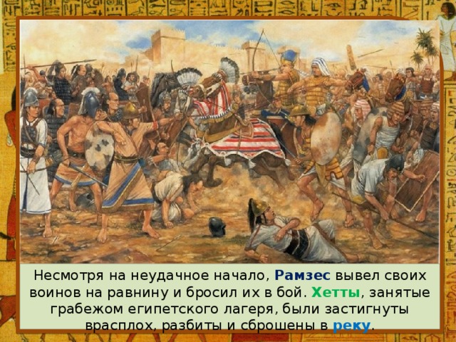 Несмотря на неудачное начало, Рамзес вывел своих воинов на равнину и бросил их в бой. Хетты , занятые грабежом египетского лагеря, были застигнуты врасплох, разбиты и сброшены в реку . 