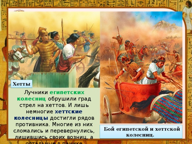 Хетты Лучники египетских колесниц обрушили град стрел на хеттов. И лишь немногие хеттские колесницы достигли рядов противника. Многие из них сломались и перевернулись, лишившись своих возниц, а остальные в панике повернули обратно.   Бой египетской и хеттской колесниц.  