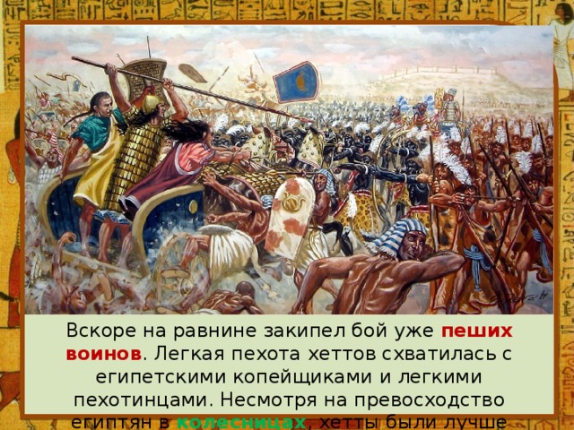 Вскоре на равнине закипел бой уже пеших воинов . Легкая пехота хеттов схватилась с египетскими копейщиками и легкими пехотинцами. Несмотря на превосходство египтян в колесницах , хетты были лучше организованы и вооружены . 