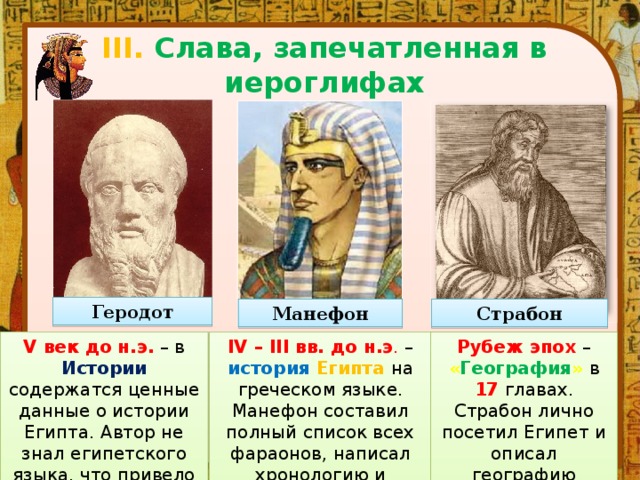 III. Слава, запечатленная в иероглифах Геродот Манефон Страбон V век до н.э.  – в Истории  содержатся ценные данные о истории Египта. Автор не знал египетского языка, что привело к ошибкам. IV – III вв. до н.э . – история Египта  на греческом языке. Манефон составил полный список всех фараонов, написал хронологию и уточнил даты. Рубеж эпох – « География »  в 17 главах. Страбон лично посетил Египет и описал географию страны. 