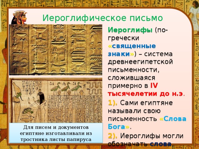 Иероглифическое письмо Иероглифы (по-гречески « священные знаки » ) – система древнеегипетской письменности, сложившаяся примерно в IV тысячелетии до н.э . 1). Сами египтяне называли свою письменность « Слова Бога » .  2). Иероглифы могли обозначать слова , слоги или звуки . 3). Всего иероглифов насчитывалось 700 - 800 . Для писем и документов египтяне изготавливали из тростника листы папируса 