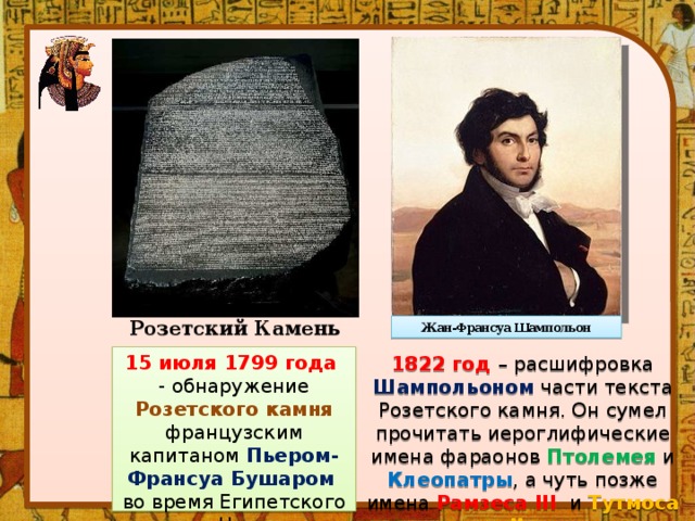 Жан-Франсуа Шампольон Розетский Камень 15 июля 1799 года - обнаружение Розетского камня  французским капитаном Пьером-Франсуа Бушаром во время Египетского похода Наполеона Бонапарта. 1822 год – расшифровка  Шампольоном  части текста Розетского камня. Он сумел прочитать иероглифические имена фараонов Птолемея и Клеопатры , а чуть позже имена Рамзеса III и Тутмоса II .  