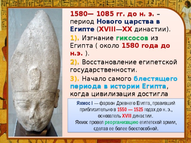 1580— 1085 гг. до н. э. – период Нового царства в Египте ( XVIII — XX династии). 1). Изгнание  гиксосов  из Египта ( около 1580 года до н.э. ). 2). Восстановление египетской государственности. 3). Начало самого блестящего периода в истории Египта , когда цивилизация достигла максимальных высот в своем развитии. Яхмос I — фараон Древнего Египта, правивший приблизительно в 1550 — 1525 годах до н. э., основатель XVIII династии. Яхмос провел реорганизацию египетской армии, сделав ее более боеспособной. 