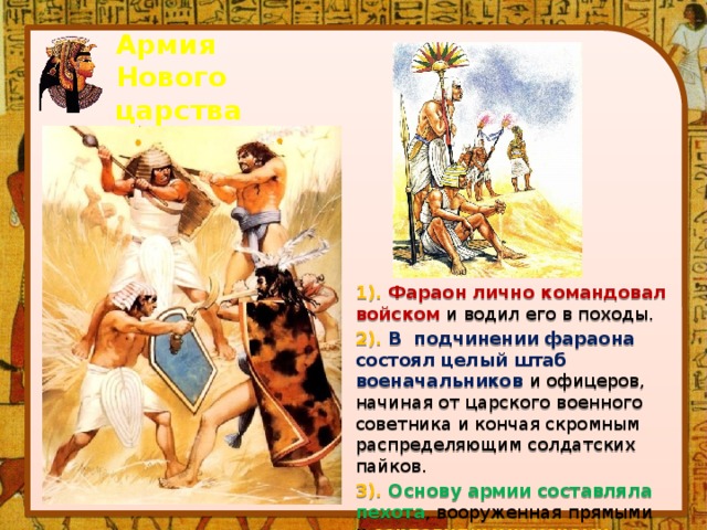 Армия Нового царства 1). Фараон лично командовал войском и водил его в походы. 2). В подчинении фараона состоял целый штаб военачальников и офицеров, начиная от царского военного советника и кончая скромным распределяющим солдатских пайков. 3). Основу армии составляла пехота , вооруженная прямыми и серповидными мечами . 