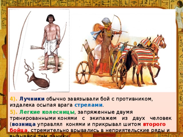 4). Лучники  обычно завязывали бой с противником, издалека осыпая врага стрелами . 5). Легкие колесницы , запряженные двумя тренированными конями   с   экипажем   из   двух   человек ( возница управлял  конями и прикрывал шитом второго бойца , стремительно врывались в неприятельские ряды и вызывали там панику. 