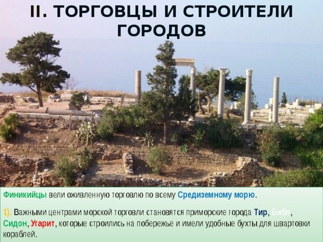 II. Торговцы и строители городов Финикийцы вели оживленную торговлю по всему Средиземному морю . 1). Важными центрами морской торговли становятся приморские города Тир , Библ , Сидон , Угарит , которые строились на побережье и имели удобные бухты для швартовки кораблей. 