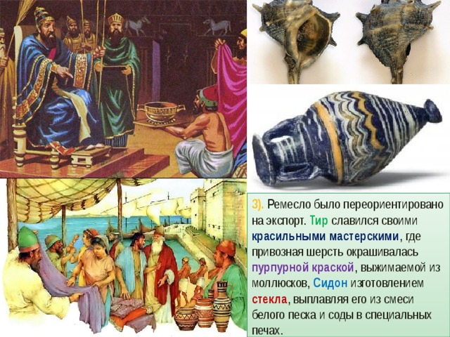 3). Ремесло было переориентировано на экспорт. Тир славился своими красильными мастерскими , где привозная шерсть окрашивалась пурпурной краской , выжимаемой из моллюсков, Сидон изготовлением стекла , выплавляя его из смеси белого песка и соды в специальных печах. 