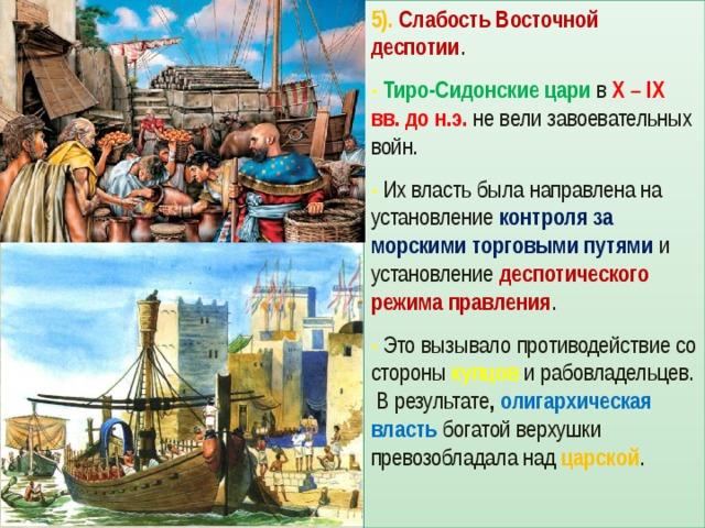 5). Слабость Восточной деспотии . -  Тиро-Сидонские цари в X – IX вв. до н.э. не вели завоевательных войн. - Их власть была направлена на установление контроля за морскими торговыми путями  и установление деспотического режима правления . - Это вызывало противодействие со стороны купцов и рабовладельцев. В результате , олигархическая власть богатой верхушки превозобладала над царской . 